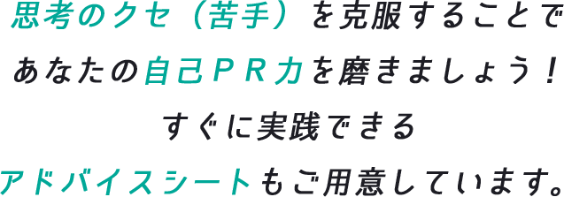 思考のクセ(苦手)を克服することで、あなたの自己PR力を磨きましょう!すぐに実践できるアドバイスシートもご用意しています。
