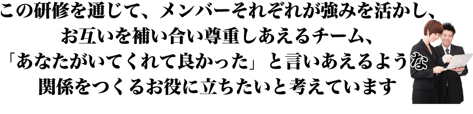 この研修を通じて、メンバーそれぞれが強みを活かし、お互いを補い合い尊重しあえるチーム、
「あなたがいてくれて良かった」と言いあえるような関係をつくるお役に立ちたいと考えています