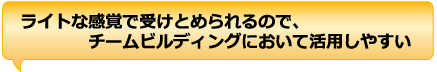 ライトな感覚で受けとめられるので、チームビルディングにおいて活用しやすい